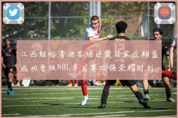 江西鲸裕清酒客场逆袭石家庄翔蓝成功晋级NBL季后赛四强荣耀时刻