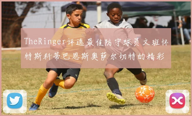 TheRinger评选最佳防守球员文班怀特斯科蒂巴恩斯奥萨尔切特的精彩表现分析