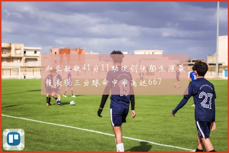 加兰狂砍41分11助攻创快船生涯最佳表现三分球命中率高达667