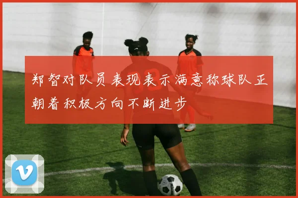 郑智对队员表现表示满意称球队正朝着积极方向不断进步