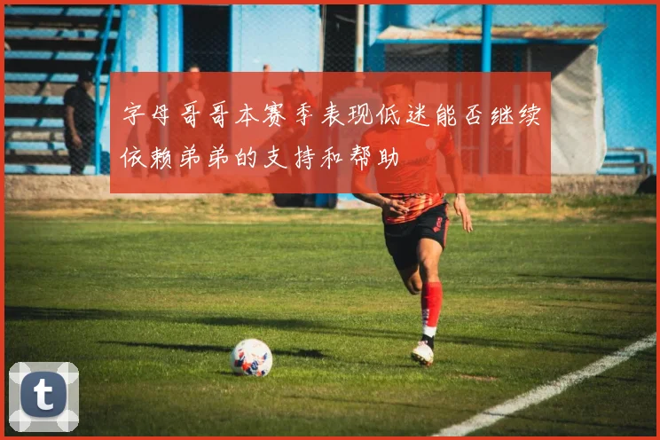 字母哥哥本赛季表现低迷能否继续依赖弟弟的支持和帮助
