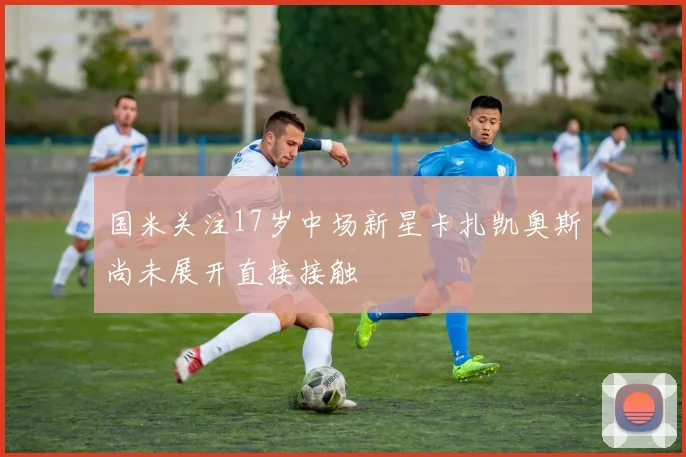 国米关注17岁中场新星卡扎凯奥斯尚未展开直接接触