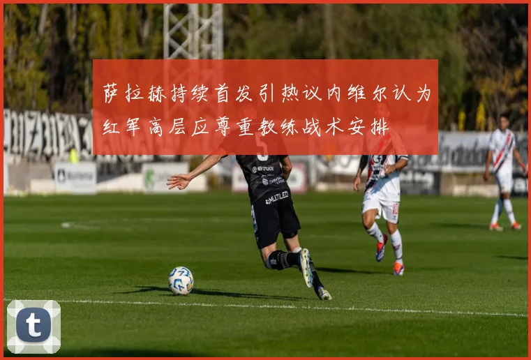 萨拉赫持续首发引热议内维尔认为红军高层应尊重教练战术安排