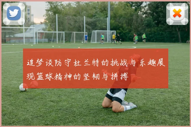 追梦谈防守杜兰特的挑战与乐趣展现篮球精神的坚韧与拼搏